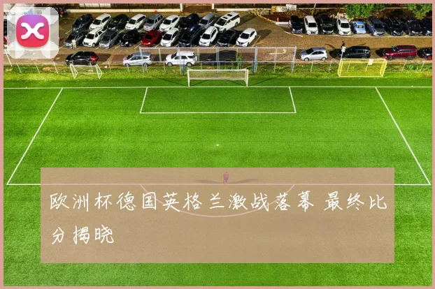 欧洲杯德国英格兰激战落幕 最终比分揭晓