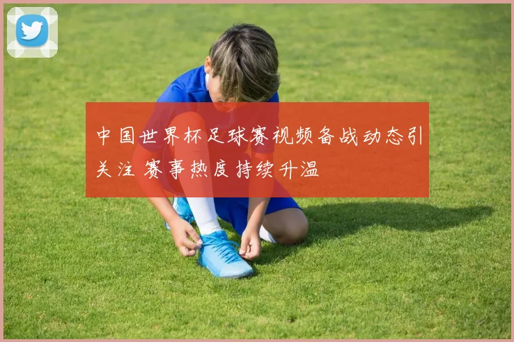 中国世界杯足球赛视频备战动态引关注 赛事热度持续升温