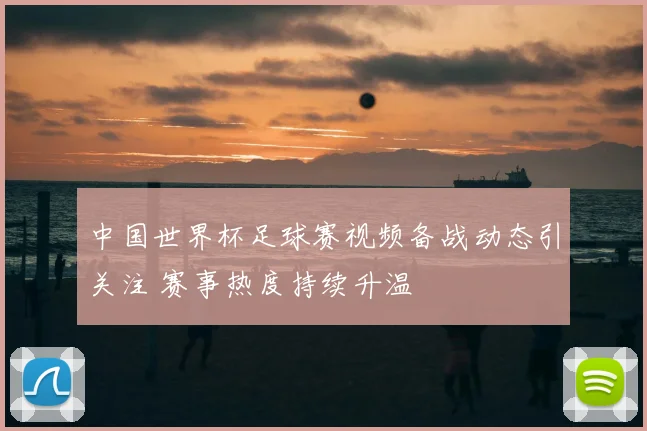 中国世界杯足球赛视频备战动态引关注 赛事热度持续升温