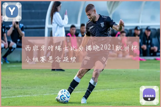 西班牙对瑞士比分揭晓2021欧洲杯小组赛悬念延续