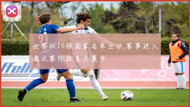世界杯16强国家名单出炉 赛事进入淘汰赛阶段看点集中
