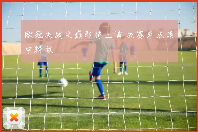 欧冠决战之巅即将上演 决赛看点集中释放