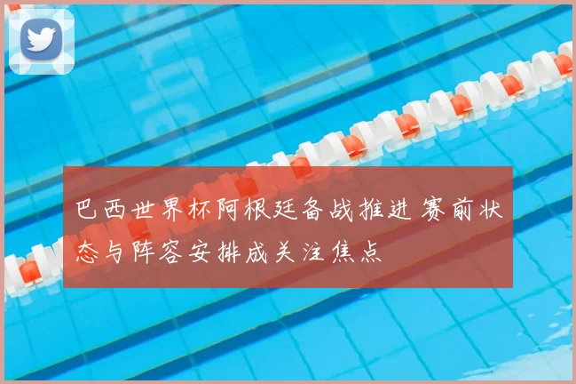 巴西世界杯阿根廷备战推进 赛前状态与阵容安排成关注焦点