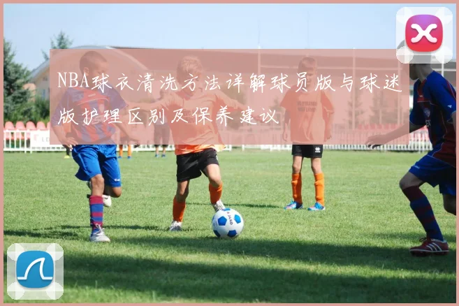 NBA球衣清洗方法详解球员版与球迷版护理区别及保养建议