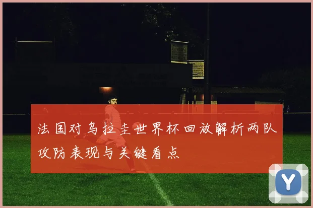 法国对乌拉圭世界杯回放解析两队攻防表现与关键看点