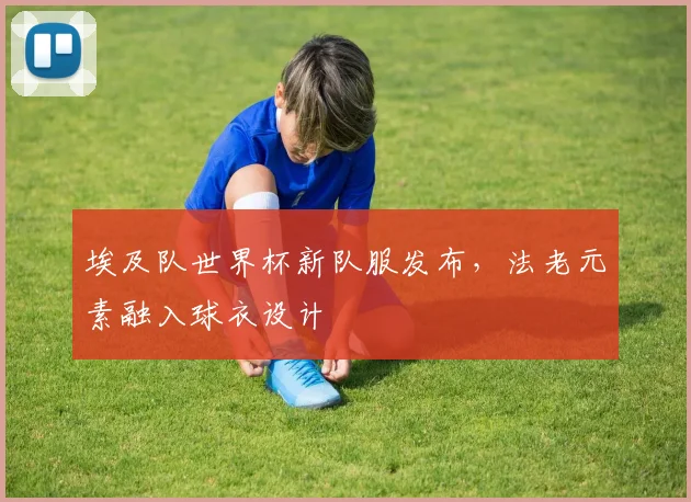 埃及队世界杯新队服发布，法老元素融入球衣设计