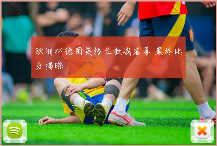 欧洲杯德国英格兰激战落幕 最终比分揭晓