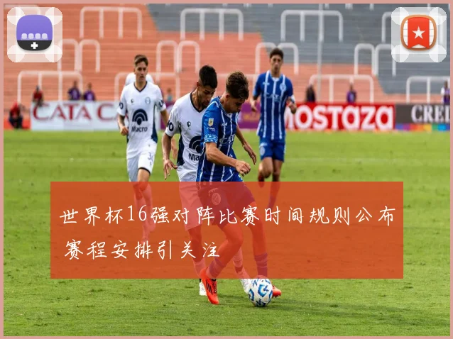 世界杯16强对阵比赛时间规则公布 赛程安排引关注