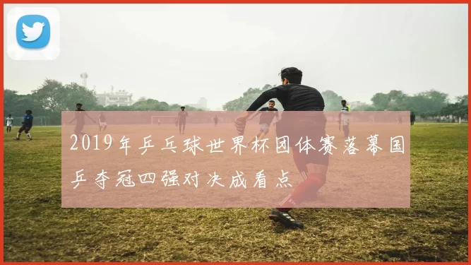 2019年乒乓球世界杯团体赛落幕国乒夺冠四强对决成看点