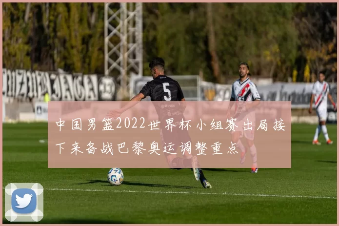 中国男篮2022世界杯小组赛出局接下来备战巴黎奥运调整重点