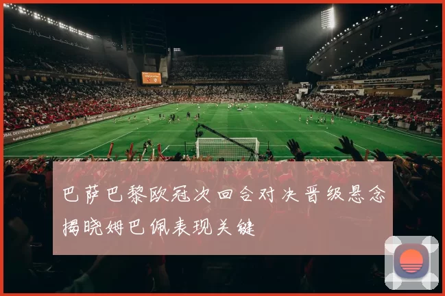 巴萨巴黎欧冠次回合对决晋级悬念揭晓姆巴佩表现关键