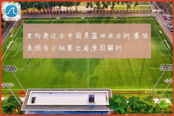 里约奥运会中国男篮回放分析 赛场表现与小组赛出局原因解析
