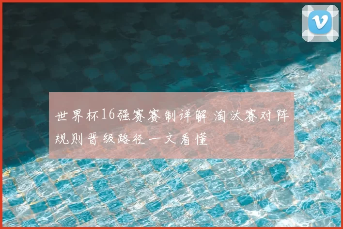 世界杯16强赛赛制详解 淘汰赛对阵规则晋级路径一文看懂