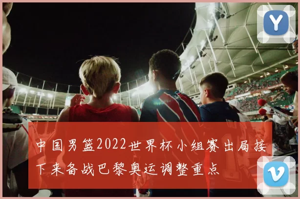 中国男篮2022世界杯小组赛出局接下来备战巴黎奥运调整重点