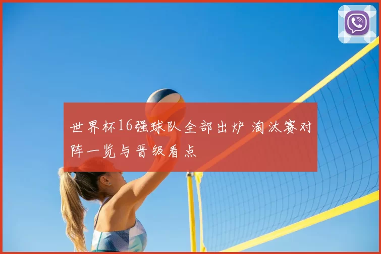 世界杯16强球队全部出炉 淘汰赛对阵一览与晋级看点