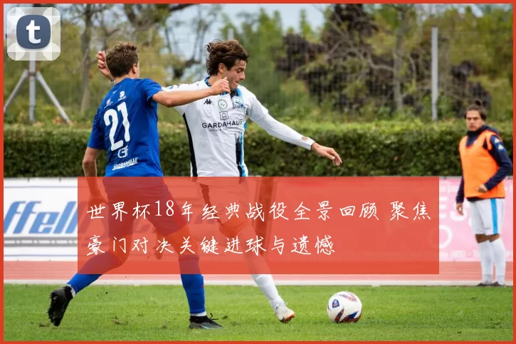 世界杯18年经典战役全景回顾 聚焦豪门对决关键进球与遗憾