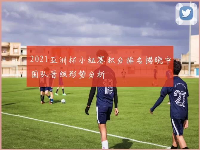 2021亚洲杯小组赛积分排名揭晓中国队晋级形势分析