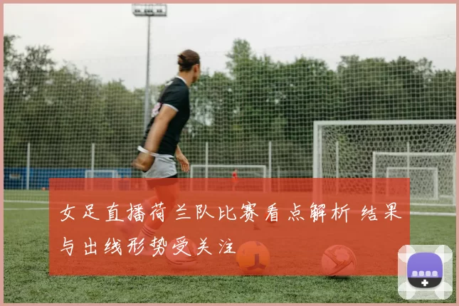 女足直播荷兰队比赛看点解析 结果与出线形势受关注