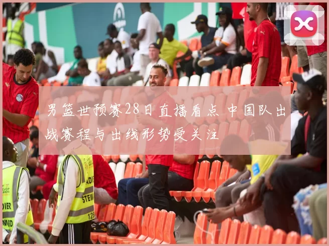 男篮世预赛28日直播看点 中国队出战赛程与出线形势受关注