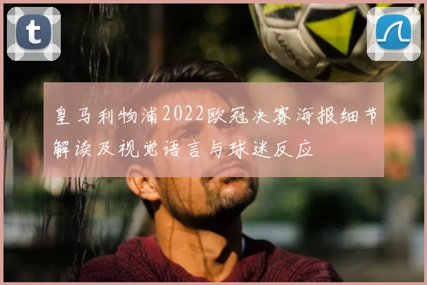 皇马利物浦2022欧冠决赛海报细节解读及视觉语言与球迷反应
