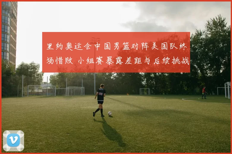 里约奥运会中国男篮对阵美国队终场惜败 小组赛暴露差距与后续挑战