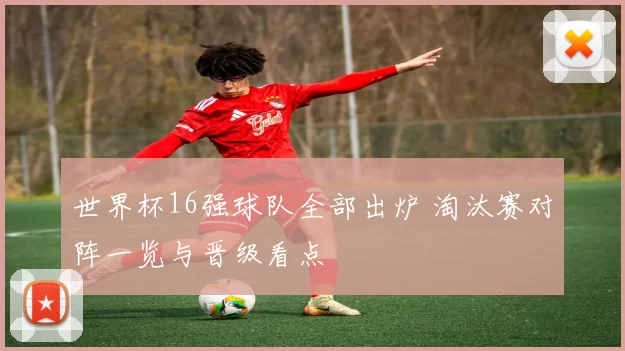 世界杯16强球队全部出炉 淘汰赛对阵一览与晋级看点