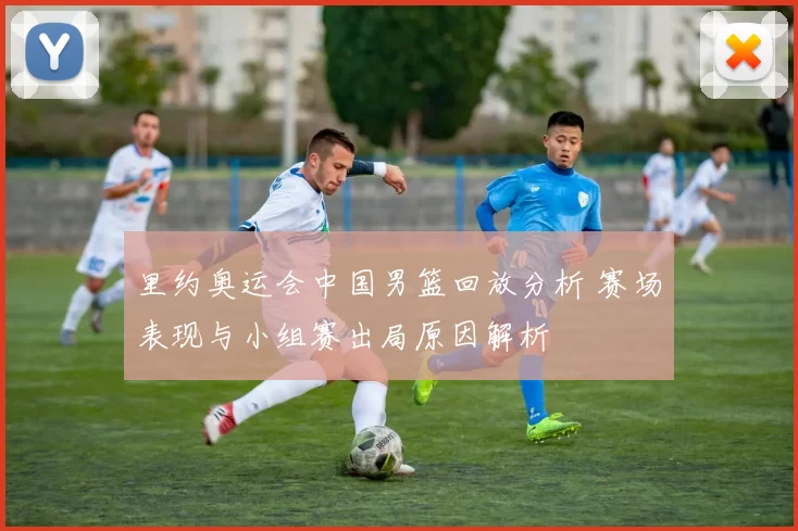 里约奥运会中国男篮回放分析 赛场表现与小组赛出局原因解析