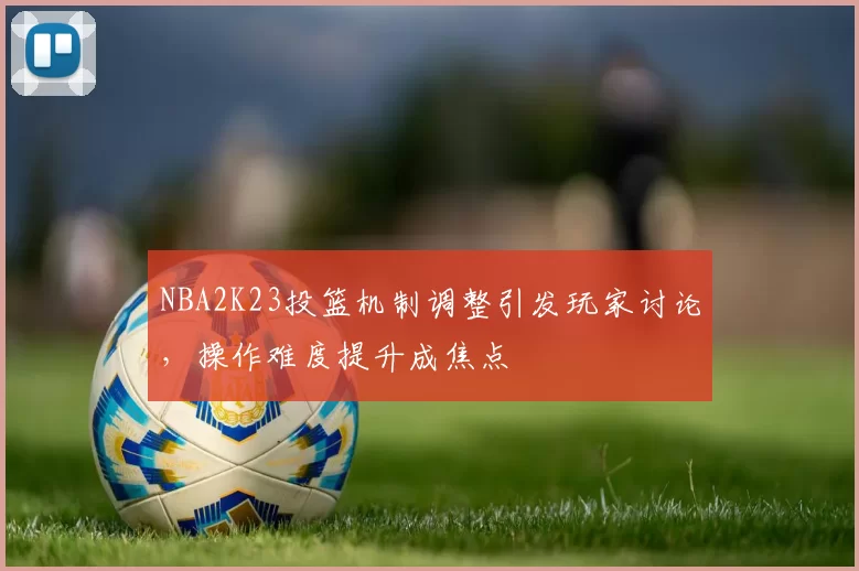 NBA2K23投篮机制调整引发玩家讨论，操作难度提升成焦点