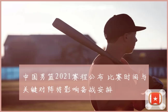 中国男篮2021赛程公布 比赛时间与关键对阵将影响备战安排