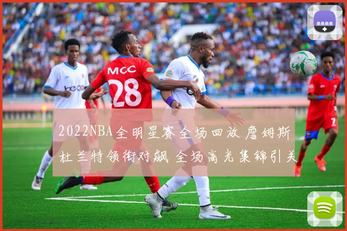 2022NBA全明星赛全场回放 詹姆斯杜兰特领衔对飙 全场高光集锦引关注