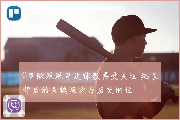 C罗欧冠冠军进球数再受关注 纪录背后的关键场次与历史地位