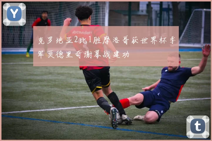 克罗地亚2比1胜摩洛哥获世界杯季军莫德里奇谢幕战建功