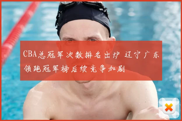 CBA总冠军次数排名出炉 辽宁广东领跑冠军榜后续竞争加剧