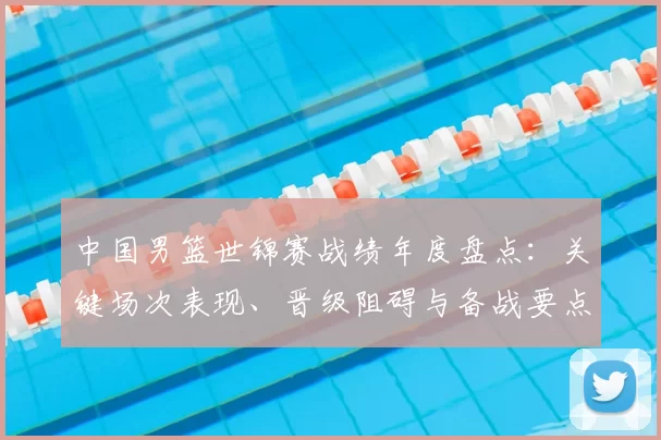 中国男篮世锦赛战绩年度盘点：关键场次表现、晋级阻碍与备战要点