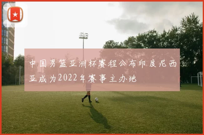 中国男篮亚洲杯赛程公布印度尼西亚成为2022年赛事主办地