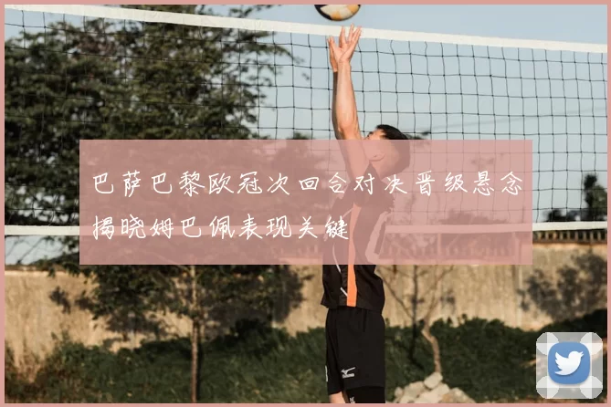 巴萨巴黎欧冠次回合对决晋级悬念揭晓姆巴佩表现关键