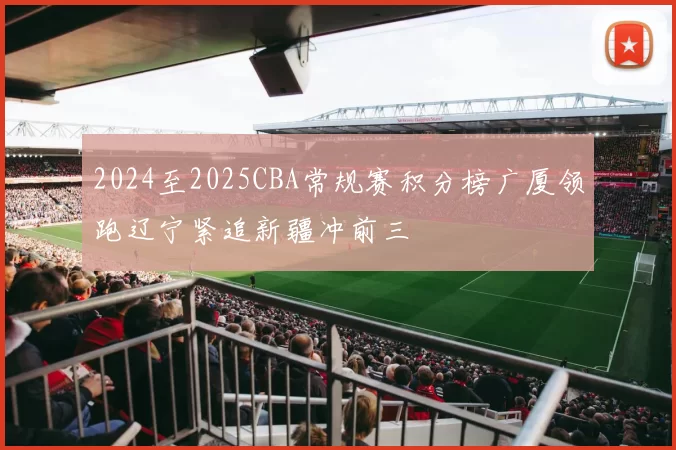 2024至2025CBA常规赛积分榜广厦领跑辽宁紧追新疆冲前三