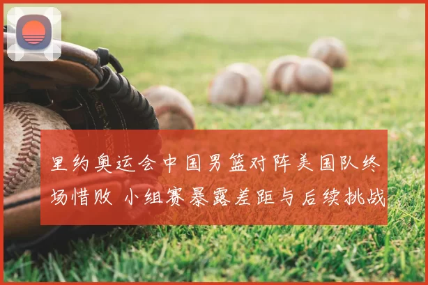 里约奥运会中国男篮对阵美国队终场惜败 小组赛暴露差距与后续挑战