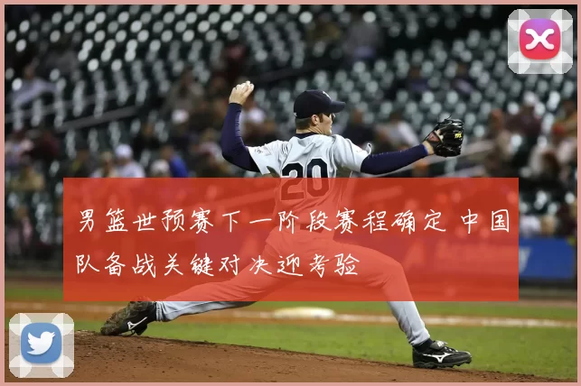 男篮世预赛下一阶段赛程确定 中国队备战关键对决迎考验