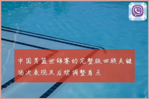 中国男篮世锦赛的完整版回顾关键场次表现及后续调整看点