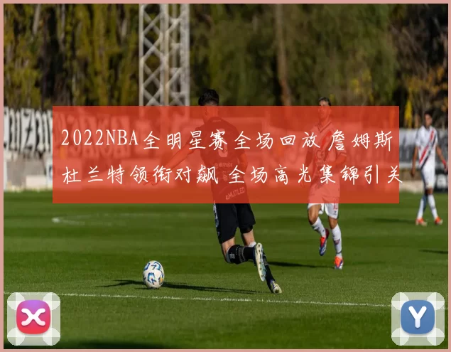 2022NBA全明星赛全场回放 詹姆斯杜兰特领衔对飙 全场高光集锦引关注